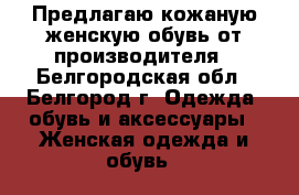 Предлагаю кожаную женскую обувь от производителя - Белгородская обл., Белгород г. Одежда, обувь и аксессуары » Женская одежда и обувь   